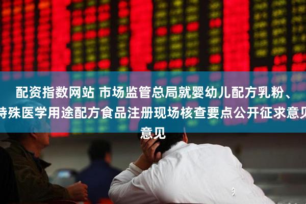 配资指数网站 市场监管总局就婴幼儿配方乳粉、特殊医学用途配方食品注册现场核查要点公开征求意见